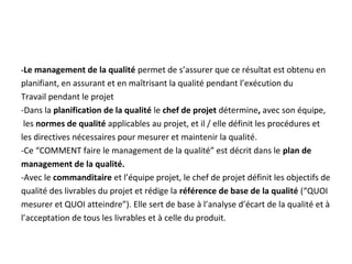 -Le management de la qualité permet de s’assurer que ce résultat est obtenu en
planifiant, en assurant et en maîtrisant la qualité pendant l’exécution du
Travail pendant le projet
-Dans la planification de la qualité le chef de projet détermine, avec son équipe,
les normes de qualité applicables au projet, et il / elle définit les procédures et
les directives nécessaires pour mesurer et maintenir la qualité.
-Ce “COMMENT faire le management de la qualité” est décrit dans le plan de
management de la qualité.
-Avec le commanditaire et l’équipe projet, le chef de projet définit les objectifs de
qualité des livrables du projet et rédige la référence de base de la qualité (“QUOI
mesurer et QUOI atteindre”). Elle sert de base à l’analyse d’écart de la qualité et à
l’acceptation de tous les livrables et à celle du produit.
 