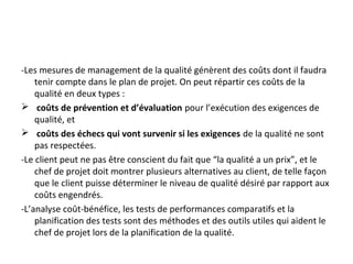 -Les mesures de management de la qualité génèrent des coûts dont il faudra
tenir compte dans le plan de projet. On peut répartir ces coûts de la
qualité en deux types :
 coûts de prévention et d’évaluation pour l’exécution des exigences de
qualité, et
 coûts des échecs qui vont survenir si les exigences de la qualité ne sont
pas respectées.
-Le client peut ne pas être conscient du fait que “la qualité a un prix”, et le
chef de projet doit montrer plusieurs alternatives au client, de telle façon
que le client puisse déterminer le niveau de qualité désiré par rapport aux
coûts engendrés.
-L’analyse coût-bénéfice, les tests de performances comparatifs et la
planification des tests sont des méthodes et des outils utiles qui aident le
chef de projet lors de la planification de la qualité.
 