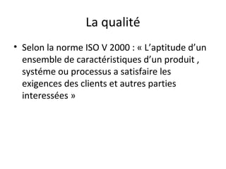 La qualité
• Selon la norme ISO V 2000 : « L’aptitude d’un
ensemble de caractéristiques d’un produit ,
systéme ou processus a satisfaire les
exigences des clients et autres parties
interessées »
 