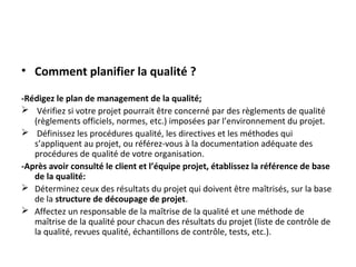 • Comment planifier la qualité ?
-Rédigez le plan de management de la qualité;
 Vérifiez si votre projet pourrait être concerné par des règlements de qualité
(règlements officiels, normes, etc.) imposées par l’environnement du projet.
 Définissez les procédures qualité, les directives et les méthodes qui
s’appliquent au projet, ou référez-vous à la documentation adéquate des
procédures de qualité de votre organisation.
-Après avoir consulté le client et l’équipe projet, établissez la référence de base
de la qualité:
 Déterminez ceux des résultats du projet qui doivent être maîtrisés, sur la base
de la structure de découpage de projet.
 Affectez un responsable de la maîtrise de la qualité et une méthode de
maîtrise de la qualité pour chacun des résultats du projet (liste de contrôle de
la qualité, revues qualité, échantillons de contrôle, tests, etc.).
 