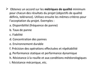 Obtenez un accord sur les métriques de qualité minimum
pour chacun des résultats du projet (objectifs de qualité
définis, tolérance). Utilisez ensuite les mêmes critères pour
l’acceptation du projet. Exemples :
a. Disponibilité (fréquence de panne)
b. Taux de panne
c. Fiabilité
d. Concentration des pannes
e. Environnement durable
f. Précision des opérations effectuées et répétabilité
g. Performance statique et performance dynamique
h. Résistance à la rouille et aux conditions météorologiques
i. Résistance mécanique, etc.
 