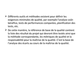  Différents outils et méthodes existent pour définir les
exigences minimales de qualité, par exemple l’analyse coût-
bénéfice, tests de performances comparées, planification des
tests, etc.
 De cette manière, la référence de base de la qualité contient
la liste des résultat du projet qui devront être testés ainsi que
la méthode correspondante, les métriques de qualité et la
responsabilité pour la maîtrise de la qualité. C’est la base de
l’analyse des écarts au cours de la maîtrise de la qualité.
 