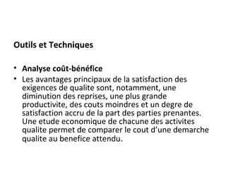 Outils et Techniques
• Analyse coût-bénéfice
• Les avantages principaux de la satisfaction des
exigences de qualite sont, notamment, une
diminution des reprises, une plus grande
productivite, des couts moindres et un degre de
satisfaction accru de la part des parties prenantes.
Une etude economique de chacune des activites
qualite permet de comparer le cout d’une demarche
qualite au benefice attendu.
 