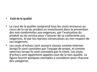 • Coût de la qualité
• Le cout de la qualite comprend tous les couts encourus au
cours de la vie du produit en investissant dans la prevention
des non-conformites aux exigences, par l’evaluation du
produit ou du service pour s’assurer de sa conformite aux
exigences, et par les reprises consecutives au non-respect de
ces exigences.
• Les couts d’echecs sont souvent classes comme internes
lorsqu’ils sont constates par l’equipe de projet, et comme
externes lorsqu’ils sont constates par le client. Les couts
d’echecs sont egalement appeles cout de la non-qualite. La
figure fournit quelques exemples a considerer pour chacune
des categories.
 