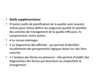 • Outils supplémentaires
• D’autres outils de planification de la qualite sont souvent
utilises pour mieux definir les exigences qualite et planifier
des activites de management de la qualite efficaces. Ils
comprennent, entre autres :
• • Le remue-méninges
• • Le diagramme des affinités : qui permet d’identifier
visuellement des groupements logiques bases sur des liens
naturels.
• • L’analyse des forces en présence : elle permet d’etablir des
diagrammes des forces qui favorisent ou empechent le
changement.
 