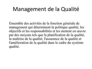 Management de la Qualité
Ensemble des activités de la fonction générale de
management qui déterminent la politique qualité, les
objectifs et les responsabilités et les mettent en œuvre
par des moyens tels que la planification de la qualité,
la maîtrise de la qualité, l'assurance de la qualité et
l'amélioration de la qualité dans le cadre du système
qualité.
 