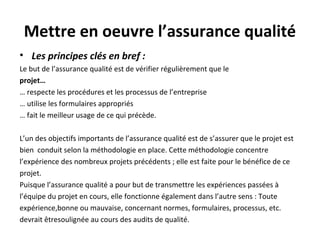 Mettre en oeuvre l’assurance qualité
• Les principes clés en bref :
Le but de l’assurance qualité est de vérifier régulièrement que le
projet…
… respecte les procédures et les processus de l’entreprise
… utilise les formulaires appropriés
… fait le meilleur usage de ce qui précède.
L’un des objectifs importants de l’assurance qualité est de s’assurer que le projet est
bien conduit selon la méthodologie en place. Cette méthodologie concentre
l’expérience des nombreux projets précédents ; elle est faite pour le bénéfice de ce
projet.
Puisque l’assurance qualité a pour but de transmettre les expériences passées à
l’équipe du projet en cours, elle fonctionne également dans l’autre sens : Toute
expérience,bonne ou mauvaise, concernant normes, formulaires, processus, etc.
devrait êtresoulignée au cours des audits de qualité.
 