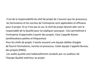Il est de la responsabilité du chef de projet de s’assurer que les processus,
les formulaires et les normes de l’entreprise sont applicables et efficaces
pour le projet. Si ce n’est pas le cas, le chef de projet devrait aller voir le
responsable de la Qualité pour lui expliquer pourquoi : Ceci permettrait à
l’entreprise d’apprendre à partir des projets. Cela s’appelle Kaizen
(améliorations petites et fréquentes)
Pour les chefs de projet, il existe souvent une équipe dédiée chargée
de fournir formulaires, normes et processus. Cette équipe s’appelle Bureau
des projets (PMO).
Les audits qualité sont habituellement conduits par un auditeur de
l’équipe Qualité extérieur au projet.
 