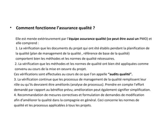 • Comment fonctionne l’assurance qualité ?
Elle est menée extérieurement par l’équipe assurance qualité (ce peut être aussi un PMO) et
elle comprend :
1. La vérification que les documents du projet qui ont été établis pendant la planification de
la qualité (plan de management de la qualité , référence de base de la qualité)
comportent bien les méthodes et les normes de qualité nécessaires.
2. La vérification que les méthodes et les normes de qualité ont bien été appliquées comme
convenu au cours de la mise en oeuvre du projet.
Ces vérifications sont effectuées au cours de ce que l’on appelle “audits qualité”.
3. La vérification continue que les processus de management de la qualité remplissent leur
rôle ou qu’ils devraient être améliorés (analyse de processus). Prendre en compte l’effort
demandé par rapport au bénéfice prévu; amélioration peut également signifier simplification.
4. Recommandation de mesures correctives et formulation de demandes de modification
afin d’améliorer la qualité dans la compagnie en général. Ceci concerne les normes de
qualité et les processus applicables à tous les projets.
 