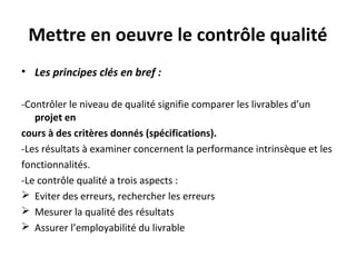 Mettre en oeuvre le contrôle qualité
• Les principes clés en bref :
-Contrôler le niveau de qualité signifie comparer les livrables d’un
projet en
cours à des critères donnés (spécifications).
-Les résultats à examiner concernent la performance intrinsèque et les
fonctionnalités.
-Le contrôle qualité a trois aspects :
 Eviter des erreurs, rechercher les erreurs
 Mesurer la qualité des résultats
 Assurer l’employabilité du livrable
 