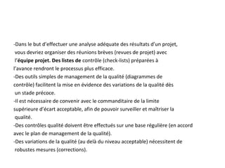 -Dans le but d’effectuer une analyse adéquate des résultats d’un projet,
vous devriez organiser des réunions brèves (revues de projet) avec
l’équipe projet. Des listes de contrôle (check-lists) préparées à
l’avance rendront le processus plus efficace.
-Des outils simples de management de la qualité (diagrammes de
contrôle) facilitent la mise en évidence des variations de la qualité dès
un stade précoce.
-Il est nécessaire de convenir avec le commanditaire de la limite
supérieure d’écart acceptable, afin de pouvoir surveiller et maîtriser la
qualité.
-Des contrôles qualité doivent être effectués sur une base régulière (en accord
avec le plan de management de la qualité).
-Des variations de la qualité (au delà du niveau acceptable) nécessitent de
robustes mesures (corrections).
 