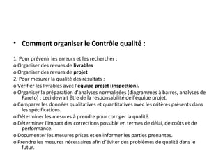 • Comment organiser le Contrôle qualité :
1. Pour prévenir les erreurs et les rechercher :
o Organiser des revues de livrables
o Organiser des revues de projet
2. Pour mesurer la qualité des résultats :
o Vérifier les livrables avec l’équipe projet (inspection).
o Organiser la préparation d’analyses normalisées (diagrammes à barres, analyses de
Pareto) : ceci devrait être de la responsabilité de l’équipe projet.
o Comparer les données qualitatives et quantitatives avec les critères présents dans
les spécifications.
o Déterminer les mesures à prendre pour corriger la qualité.
o Déterminer l’impact des corrections possible en termes de délai, de coûts et de
performance.
o Documenter les mesures prises et en informer les parties prenantes.
o Prendre les mesures nécessaires afin d’éviter des problèmes de qualité dans le
futur.
 