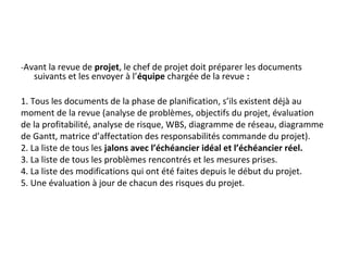 -Avant la revue de projet, le chef de projet doit préparer les documents
suivants et les envoyer à l’équipe chargée de la revue :
1. Tous les documents de la phase de planification, s’ils existent déjà au
moment de la revue (analyse de problèmes, objectifs du projet, évaluation
de la profitabilité, analyse de risque, WBS, diagramme de réseau, diagramme
de Gantt, matrice d’affectation des responsabilités commande du projet).
2. La liste de tous les jalons avec l’échéancier idéal et l’échéancier réel.
3. La liste de tous les problèmes rencontrés et les mesures prises.
4. La liste des modifications qui ont été faites depuis le début du projet.
5. Une évaluation à jour de chacun des risques du projet.
 