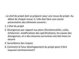 - Le chef de projet doit se préparer pour une revue de projet. Au
début de chaque revue; il / elle doit faire une courte
présentation des éléments suivants :
1. L’état du projet
2. Divergences par rapport aux plans (fonctionnalités, coûts,
échéancier, modifications des spécifications), les causes des
divergences, et si des mesures correctives ont été mises en
oeuvre
3. Surveillance des risques
4. Comment le futur développement du projet peut-il être
esquissé sommairement?
 