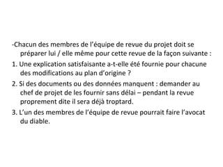 -Chacun des membres de l’équipe de revue du projet doit se
préparer lui / elle même pour cette revue de la façon suivante :
1. Une explication satisfaisante a-t-elle été fournie pour chacune
des modifications au plan d’origine ?
2. Si des documents ou des données manquent : demander au
chef de projet de les fournir sans délai – pendant la revue
proprement dite il sera déjà troptard.
3. L’un des membres de l’équipe de revue pourrait faire l’avocat
du diable.
 