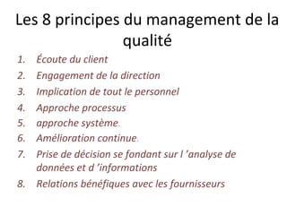 Les 8 principes du management de la
qualité
1. Écoute du client
2. Engagement de la direction
3. Implication de tout le personnel
4. Approche processus
5. approche système.
6. Amélioration continue.
7. Prise de décision se fondant sur l ’analyse de
données et d ’informations
8. Relations bénéfiques avec les fournisseurs
 