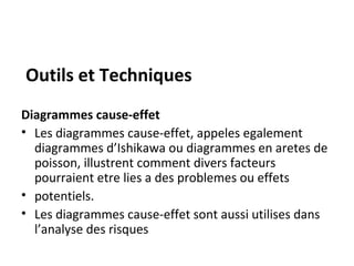 Outils et Techniques
Diagrammes cause-effet
• Les diagrammes cause-effet, appeles egalement
diagrammes d’Ishikawa ou diagrammes en aretes de
poisson, illustrent comment divers facteurs
pourraient etre lies a des problemes ou effets
• potentiels.
• Les diagrammes cause-effet sont aussi utilises dans
l’analyse des risques
 