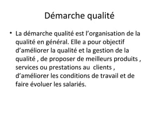 Démarche qualité
• La démarche qualité est l’organisation de la
qualité en général. Elle a pour objectif
d’améliorer la qualité et la gestion de la
qualité , de proposer de meilleurs produits ,
services ou prestations au clients ,
d’améliorer les conditions de travail et de
faire évoluer les salariés.
 