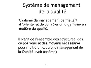 7
Système de management
de la qualité
Système de management permettant
d ’orienter et de contrôler un organisme en
matière de qualité.
Il s’agit de l’ensemble des structures, des
dispositions et des moyens nécessaires
pour mettre en œuvre le management de
la Qualité. (voir schéma)
 