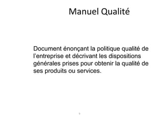 9
Manuel Qualité
Document énonçant la politique qualité de
l’entreprise et décrivant les dispositions
générales prises pour obtenir la qualité de
ses produits ou services.
 