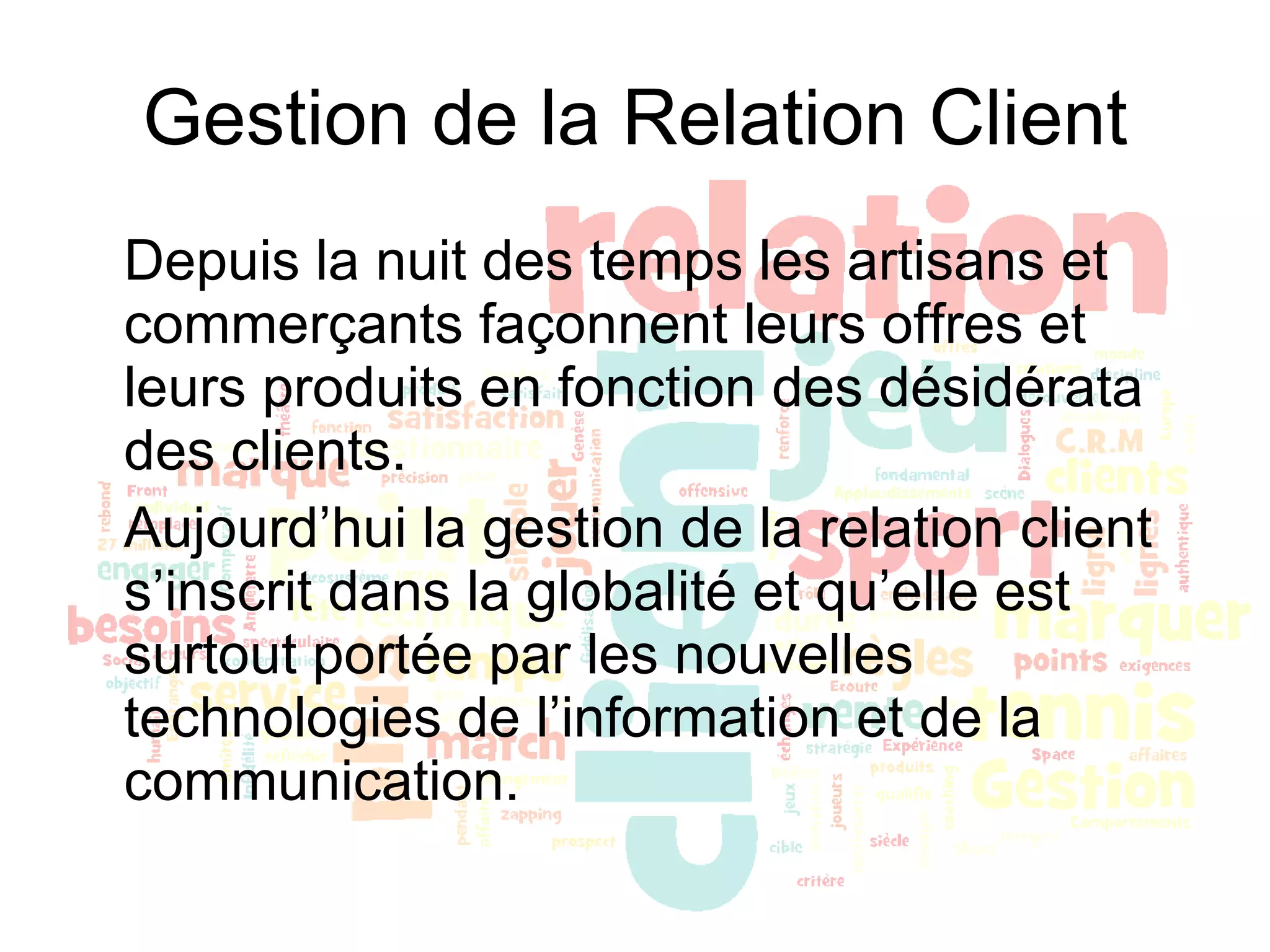 Gestion de la Relation Client Depuis la nuit des temps les artisans et commerçants façonnent leurs offres et leurs produits en fonction des désidérata des clients.  Aujourd’hui la gestion de la relation client s’inscrit dans la globalité et qu’elle est surtout portée par les nouvelles technologies de l’information et de la communication.  