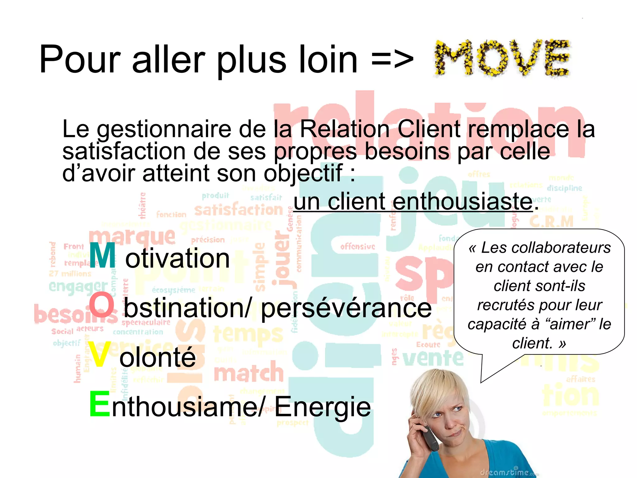 Pour aller plus loin => Le gestionnaire de la Relation Client remplace la satisfaction de ses propres besoins par celle d’avoir atteint son objectif :  un client enthousiaste . M  otivation O  bstination/ persévérance V  olonté E nthousiame/ Energie « Les collaborateurs en contact avec le client sont-ils recrutés pour leur capacité à “aimer” le client. » 