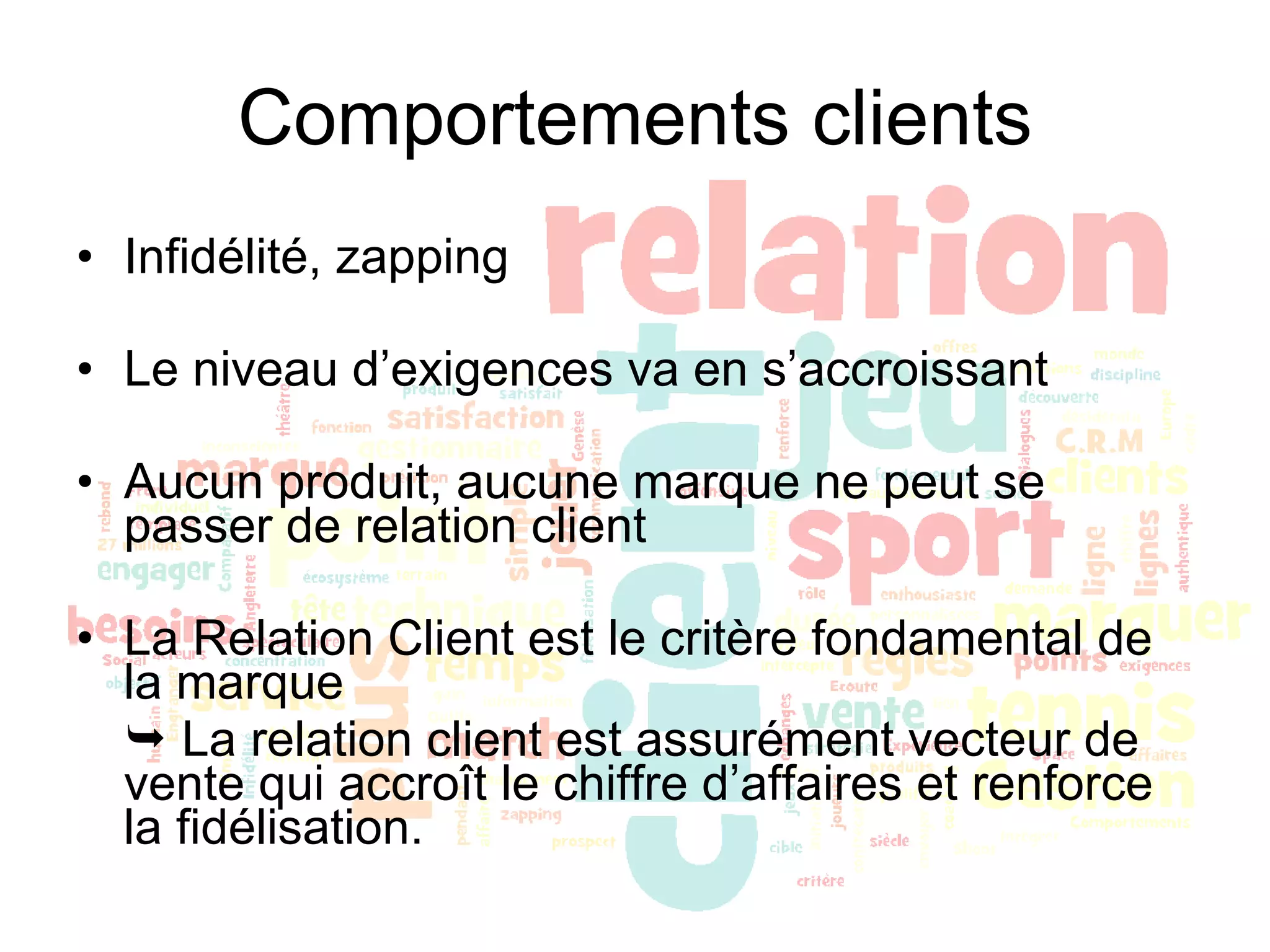 Comportements clients Infidélité, zapping Le niveau d’exigences va en s’accroissant Aucun produit, aucune marque ne peut se passer de relation client La Relation Client est le critère fondamental de la marque    La relation client est assurément vecteur de vente qui accroît le chiffre d’affaires et renforce la fidélisation. 