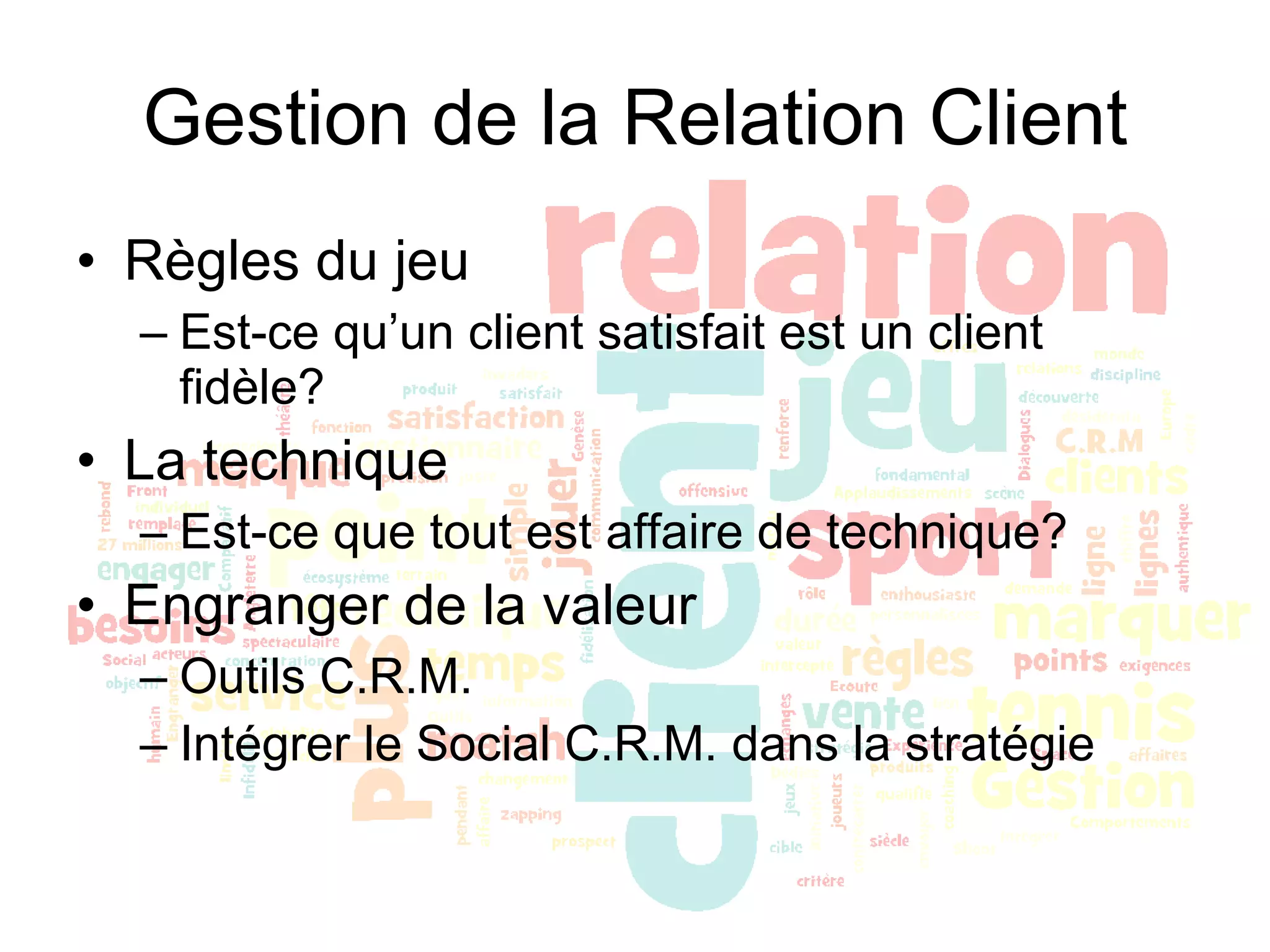 Gestion de la Relation Client Règles du jeu Est-ce qu’un client satisfait est un client fidèle? La technique Est-ce que tout est affaire de technique? Engranger de la valeur Outils C.R.M. Intégrer le Social C.R.M. dans la stratégie 