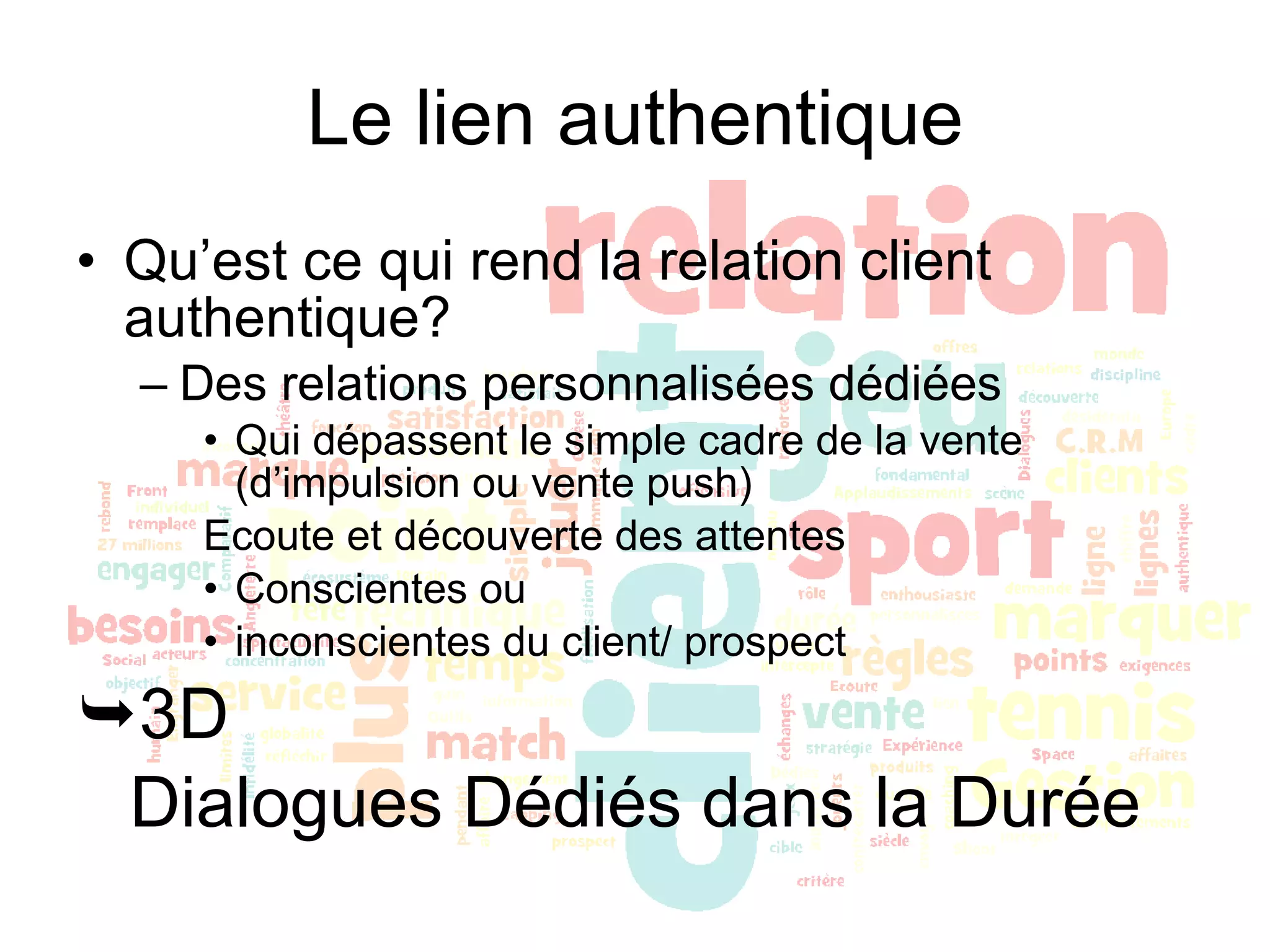 Le lien authentique Qu’est ce qui rend la relation client authentique? Des relations personnalisées dédiées Qui dépassent le simple cadre de la vente (d’impulsion ou vente push) Ecoute et découverte des attentes Conscientes ou  inconscientes du client/ prospect 3D  Dialogues Dédiés dans la Durée 