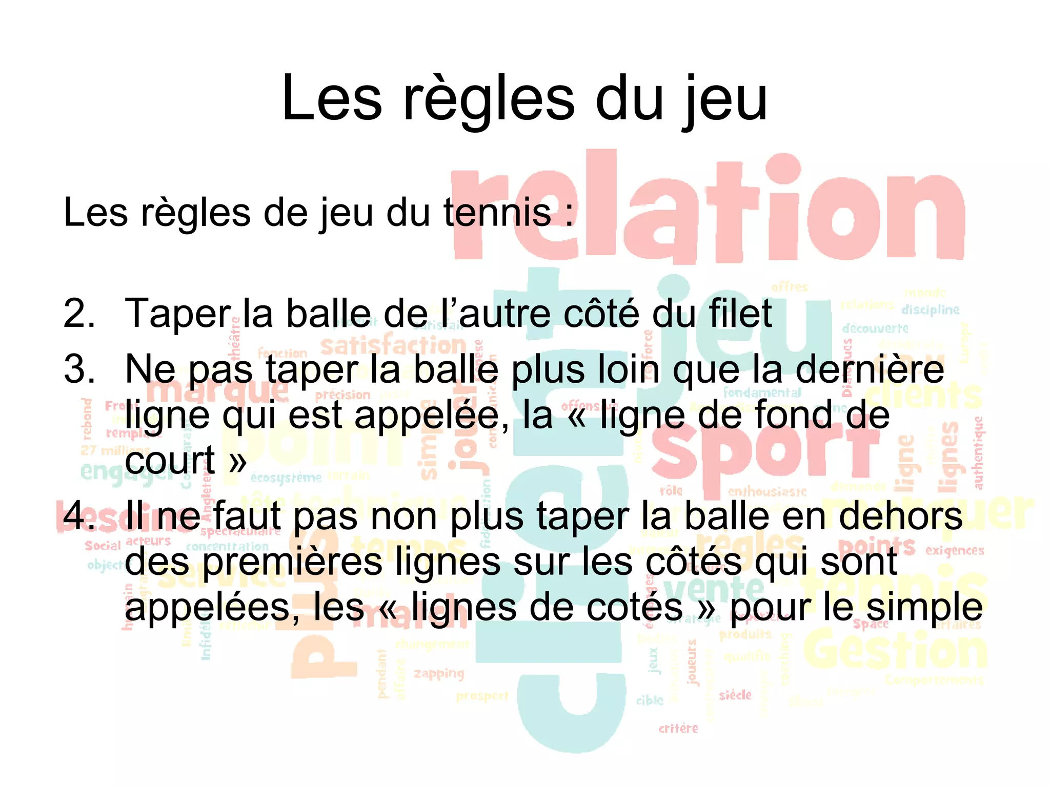 Les règles du jeu Les règles de jeu du tennis : Taper la balle de l’autre côté du filet Ne pas taper la balle plus loin que la dernière ligne qui est appelée, la « ligne de fond de court » Il ne faut pas non plus taper la balle en dehors des premières lignes sur les côtés qui sont appelées, les « lignes de cotés » pour le simple 