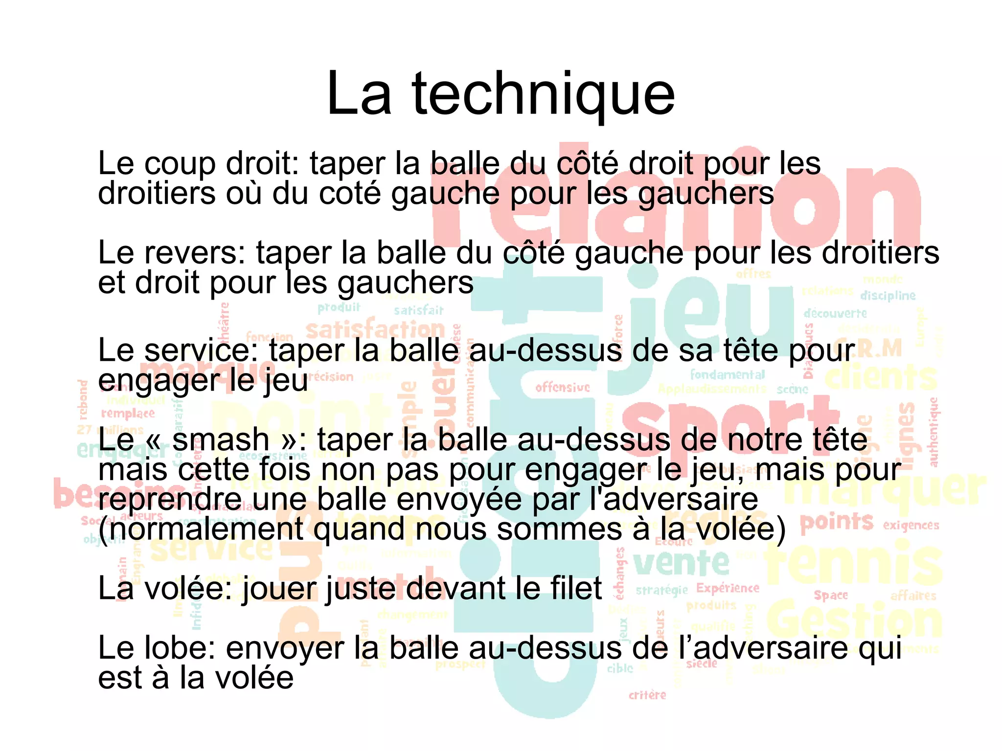 La technique Le coup droit: taper la balle du côté droit pour les droitiers où du coté gauche pour les gauchers Le revers: taper la balle du côté gauche pour les droitiers et droit pour les gauchers Le service: taper la balle au-dessus de sa tête pour engager le jeu Le « smash »: taper la balle au-dessus de notre tête mais cette fois non pas pour engager le jeu, mais pour reprendre une balle envoyée par l'adversaire (normalement quand nous sommes à la volée) La volée: jouer juste devant le filet Le lobe: envoyer la balle au-dessus de l’adversaire qui est à la volée 