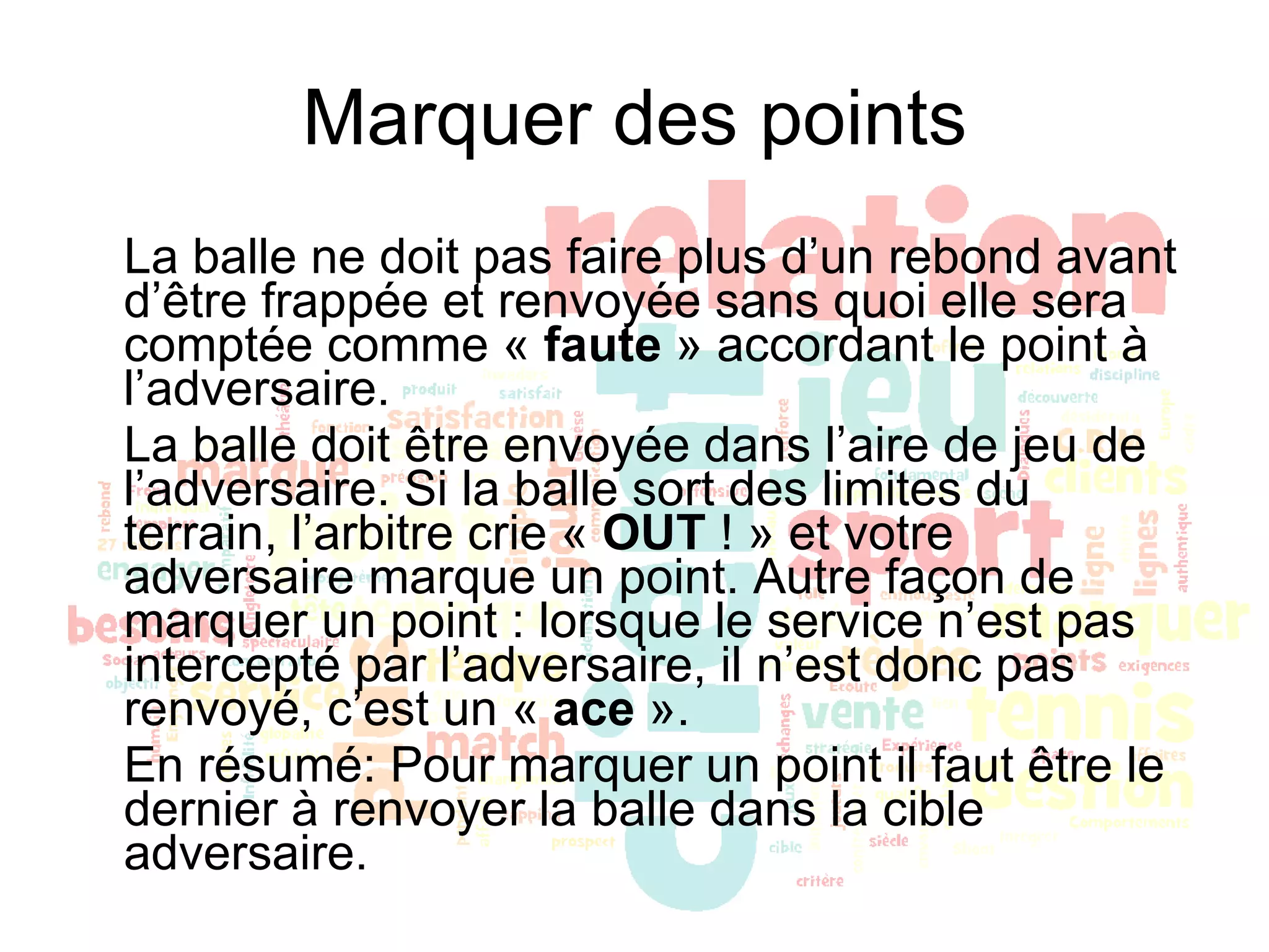 Marquer des points La balle ne doit pas faire plus d’un rebond avant d’être frappée et renvoyée sans quoi elle sera comptée comme «  faute  » accordant le point à l’adversaire. La balle doit être envoyée dans l’aire de jeu de l’adversaire. Si la balle sort des limites du terrain, l’arbitre crie «  OUT  ! » et votre adversaire marque un point. Autre façon de marquer un point : lorsque le service n’est pas intercepté par l’adversaire, il n’est donc pas renvoyé, c’est un «  ace  ». En résumé: Pour marquer un point il faut être le dernier à renvoyer la balle dans la cible adversaire. 