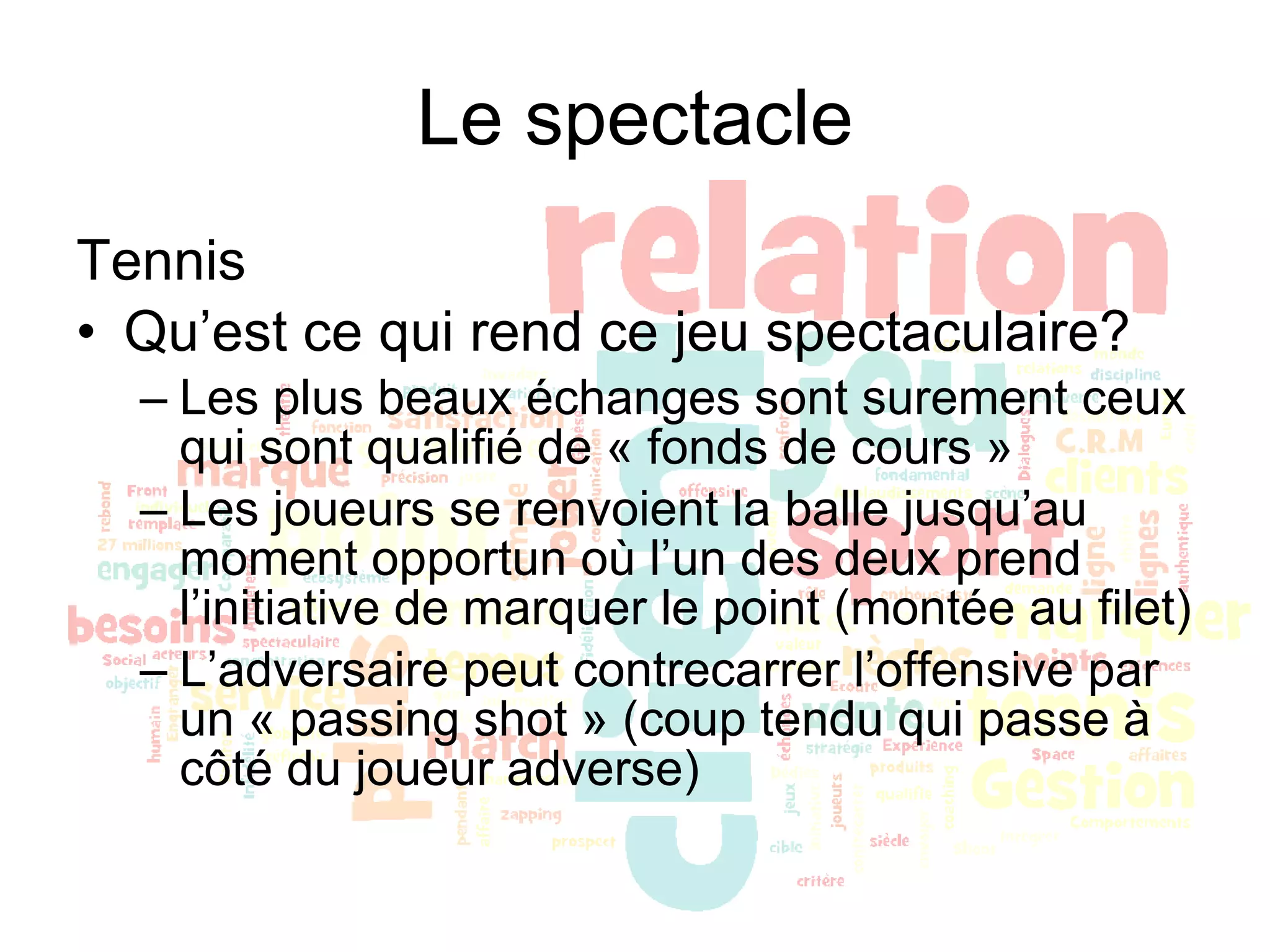 Le spectacle Tennis Qu’est ce qui rend ce jeu spectaculaire? Les plus beaux échanges sont surement ceux qui sont qualifié de « fonds de cours » Les joueurs se renvoient la balle jusqu’au moment opportun où l’un des deux prend l’initiative de marquer le point (montée au filet) L’adversaire peut contrecarrer l’offensive par un « passing shot » (coup tendu qui passe à côté du joueur adverse) 