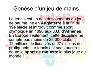 Genèse d’un jeu de mains Le tennis est un des descendants du jeu de paume, né en  Angleterre  à la fin du 19e siècle et introduit comme sport olympique en 1896 aux  J.O. d’Athènes . En Europe seulement, cette discipline ne compte pas moins de 38 000 clubs, 12 millions de licenciés et 27 millions de pratiquants. Le tennis est sans aucun doute le  sport de raquette  le plus joué au monde !  