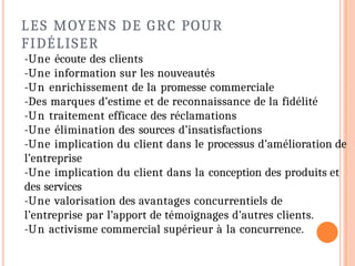 LES MOYENS DE GRC POUR
FIDÉLISER
-Une écoute des clients
-Une information sur les nouveautés
-Un enrichissement de la promesse commerciale
-Des marques d’estime et de reconnaissance de la fidélité
-Un traitement efficace des réclamations
-Une élimination des sources d’insatisfactions
-Une implication du client dans le processus d’amélioration de
l’entreprise
-Une implication du client dans la conception des produits et
des services
-Une valorisation des avantages concurrentiels de
l’entreprise par l’apport de témoignages d’autres clients.
-Un activisme commercial supérieur à la concurrence.
 