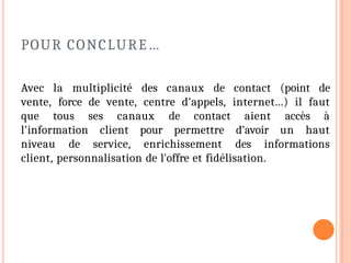 POUR CONCLURE…
Avec la multiplicité des canaux de contact (point de
vente, force de vente, centre d'appels, internet...) il faut
que tous ses canaux de contact aient accès à
l'information client pour permettre d'avoir un haut
niveau de service, enrichissement des informations
client, personnalisation de l'offre et fidélisation.
 