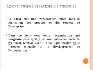 LE CRM COMME STRATÉGIE D’ENTREPRISE
 Le CRM crée une transparence totale dans la
réalisation des produits et des services de
l’entreprise .
 Dans ce sens c’est toute l’organisation qui
s’organise pour qu’il y est une cohérence entre la
gestion la relation client, la politique marketing, le
service clientèle et le développement de
l’organisation.
 