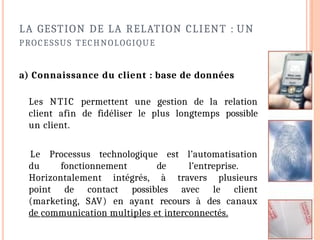 LA GESTION DE LA RELATION CLIENT : UN
PROCESSUS TECHNOLOGIQUE
a) Connaissance du client : base de données
Les NTIC permettent une gestion de la relation
client afin de fidéliser le plus longtemps possible
un client.
Le Processus technologique est l’automatisation
du fonctionnement de l’entreprise.
Horizontalement intégrés, à travers plusieurs
point de contact possibles avec le client
(marketing, SAV) en ayant recours à des canaux
de communication multiples et interconnectés.
 