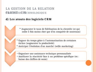 LA GESTION DE LA RELATION
CLIENT : UN
PROCESSUS TECHNOLOGIQUE
d) Les atouts des logiciels CRM
• Augmenter le taux de fidélisation de la clientèle (ce qui
coûte 5 fois moins cher que d’en conquérir de nouveaux)
• Gagner du temps grâce à l’automatisation de certaines
tâches (augmenter la productivité)
• Anticiper l’évolution d’un marché (veille marketing)
• Organiser une assistance technique personnalisée
• Améliorer la réactivité face à un problème spécifique (ex :
baisse des chiffres de vente)
 