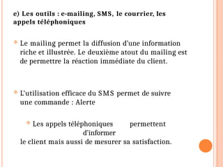 e) Les outils : e-mailing, SMS, le courrier, les
appels téléphoniques
 Le mailing permet la diffusion d’une information
riche et illustrée. Le deuxième atout du mailing est
de permettre la réaction immédiate du client.
 L’utilisation efficace du SMS permet de suivre
une commande : Alerte
 Les appels téléphoniques permettent
d’informer
le client mais aussi de mesurer sa satisfaction.
 