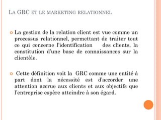LA GRC ET LE MARKETING RELATIONNEL


   La gestion de la relation client est vue comme un
    processus relationnel, permettant de traiter tout
    ce qui concerne l’identification     des clients, la
    constitution d’une base de connaissances sur la
    clientèle.

    Cette définition voit la GRC comme une entité à
    part dont la nécessité est d’accorder une
    attention accrue aux clients et aux objectifs que
    l’entreprise espère atteindre à son égard.
 
