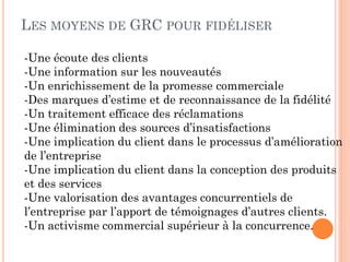 LES MOYENS DE GRC POUR FIDÉLISER

-Une écoute des clients
-Une information sur les nouveautés
-Un enrichissement de la promesse commerciale
-Des marques d’estime et de reconnaissance de la fidélité
-Un traitement efficace des réclamations
-Une élimination des sources d’insatisfactions
-Une implication du client dans le processus d’amélioration
de l’entreprise
-Une implication du client dans la conception des produits
et des services
-Une valorisation des avantages concurrentiels de
l’entreprise par l’apport de témoignages d’autres clients.
-Un activisme commercial supérieur à la concurrence.
 
