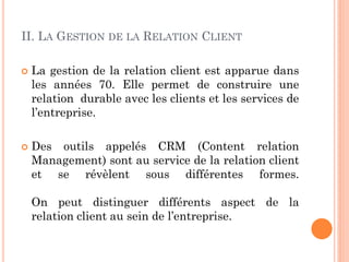II. LA GESTION DE LA RELATION CLIENT

   La gestion de la relation client est apparue dans
    les années 70. Elle permet de construire une
    relation durable avec les clients et les services de
    l’entreprise.

   Des outils appelés CRM (Content relation
    Management) sont au service de la relation client
    et se révèlent sous différentes formes.

    On peut distinguer différents aspect de la
    relation client au sein de l’entreprise.
 