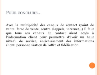 POUR CONCLURE…

Avec la multiplicité des canaux de contact (point de
vente, force de vente, centre d'appels, internet...) il faut
que tous ses canaux de contact aient accès à
l'information client pour permettre d'avoir un haut
niveau de service, enrichissement des informations
client, personnalisation de l'offre et fidélisation.
 