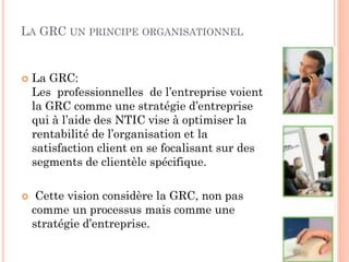 LA GRC UN PRINCIPE      ORGANISATIONNEL



   La GRC:
    Les professionnelles de l’entreprise voient
    la GRC comme une stratégie d’entreprise
    qui à l’aide des NTIC vise à optimiser la
    rentabilité de l’organisation et la
    satisfaction client en se focalisant sur des
    segments de clientèle spécifique.

    Cette vision considère la GRC, non pas
    comme un processus mais comme une
    stratégie d’entreprise.
 
