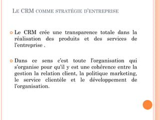LE CRM COMME         STRATÉGIE D’ENTREPRISE



   Le CRM crée une transparence totale dans la
    réalisation des produits et des services de
    l’entreprise .

   Dans ce sens c’est toute l’organisation qui
    s’organise pour qu’il y est une cohérence entre la
    gestion la relation client, la politique marketing,
    le service clientèle et le développement de
    l’organisation.
 