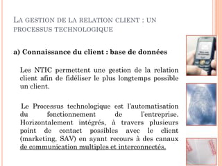 LA GESTION DE LA RELATION      CLIENT   : UN
PROCESSUS TECHNOLOGIQUE


a) Connaissance du client : base de données

 Les NTIC permettent une gestion de la relation
 client afin de fidéliser le plus longtemps possible
 un client.

 Le Processus technologique est l’automatisation
 du      fonctionnement      de       l’entreprise.
 Horizontalement intégrés, à travers plusieurs
 point de contact possibles avec le client
 (marketing, SAV) en ayant recours à des canaux
 de communication multiples et interconnectés.
 