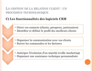 LA GESTION DE LA RELATION          CLIENT   : UN
PROCESSUS TECHNOLOGIQUE

C) Les fonctionnalités des logiciels CRM

     • Gérer vos contacts (clients, prospects, partenaires)
     • Identifier et définir le profil des meilleurs clients


     • Organiser la communication avec vos clients
     • Suivre les commandes et les factures


     • Anticiper l’évolution d’un marché (veille marketing)
     • Organiser une assistance technique personnalisée
 