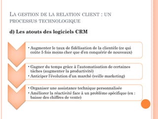 LA GESTION DE LA RELATION            CLIENT     : UN
PROCESSUS TECHNOLOGIQUE

d) Les atouts des logiciels CRM


       • Augmenter le taux de fidélisation de la clientèle (ce qui
         coûte 5 fois moins cher que d’en conquérir de nouveaux)


       • Gagner du temps grâce à l’automatisation de certaines
         tâches (augmenter la productivité)
       • Anticiper l’évolution d’un marché (veille marketing)


       • Organiser une assistance technique personnalisée
       • Améliorer la réactivité face à un problème spécifique (ex :
         baisse des chiffres de vente)
 