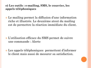 e) Les outils : e-mailing, SMS, le courrier, les
appels téléphoniques


   Le mailing permet la diffusion d’une information
    riche et illustrée. Le deuxième atout du mailing
    est de permettre la réaction immédiate du client.



   L’utilisation efficace du SMS permet de suivre
    une commande : Alerte

   Les appels téléphoniques permettent d’informer
    le client mais aussi de mesurer sa satisfaction.
 